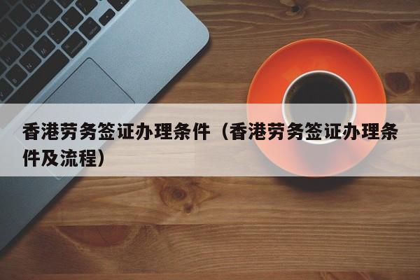 香港劳务签证办理条件（香港劳务签证办理条件及流程）