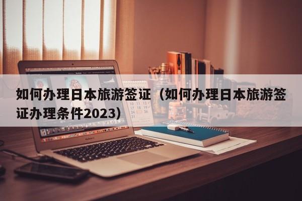 如何办理日本旅游签证（如何办理日本旅游签证办理条件2023）