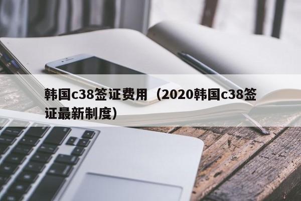 韩国c38签证费用（2020韩国c38签证最新制度）